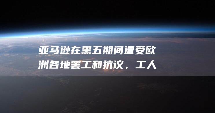 亚马逊在黑五期间遭受欧洲各地罢工和抗议，工人