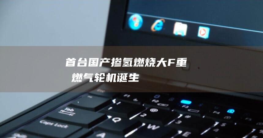 首台国产掺氢燃烧大F重型燃气轮机诞生